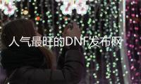 人气最旺的DNF发布网70版本免费（dnf70版本下载）