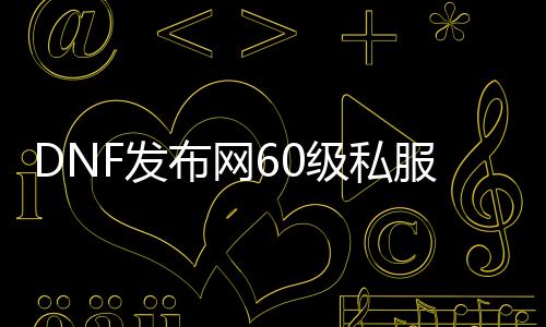 DNF发布网60级私服下载（DNF发布网60版本下载）