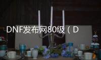 DNF发布网80级（DNF发布网80版本怀旧服官网）