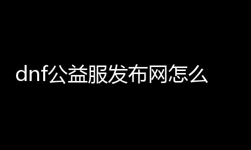 dnf公益服发布网怎么开,开设dnf公益服发布网的方法详解