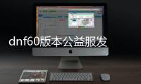 dnf60版本公益服发布网开服时间表公布（最新版本更新内容一览）