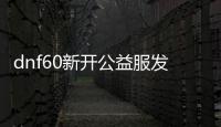 dnf60新开公益服发布网怎么玩,公益服发布网开放时间及特点详解