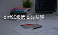 dnf99级版本公益服发布网（dnf95公益服发布网）